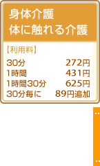 身体介護 体に触れる介護
【利用料】
30分 272円
1時間 431円
1時間30分 625円
30分毎に 89円追加
