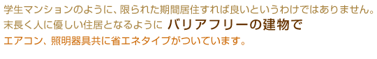 学生マンションのように、限られた期間居住すれば良いというわけではありません。
末長く人に優しい住居となるようにバリアフリーの建物でエアコン、照明器具共に省エネタイプがついています。
