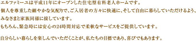 エルファミーユは平成11年にオープンした住宅型有料老人ホームです。個人を尊重した細やかな気配りで、ご入居の方々に快適に、そして自由に暮らしていただけるよう、みなさまと家族同様に接しています。もちろん、緊急時には安心の24時間対応で柔軟なサービスをご提供しています。自分らしい暮らしを楽しんでいただくことが、私たちの目標であり、喜びでもあります。