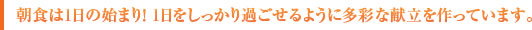 朝食は1日の始まり！1日をしっかり過ごせるように多彩な献立を作っています。