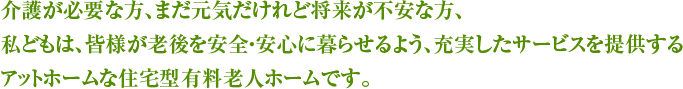 介護が必要な方、まだ元気だけれど将来が不安な方、私どもは、皆様が老後を安全・安心に暮らせるよう、充実したサービスを提供するアットホームな住宅型有料老人ホームです。