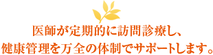 医師が定期的に訪問診療し、健康管理を万全の体制でサポートします。