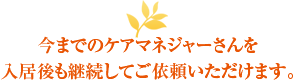 今までのケアマネジャーさんを入居後も継続してご依頼いただけます。