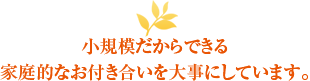 小規模だからできる家庭的なお付き合いを大事にしています。